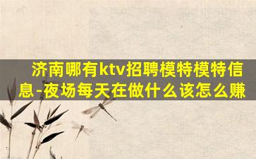 济南哪有ktv招聘模特模特信息-夜场每天在做什么该怎么赚